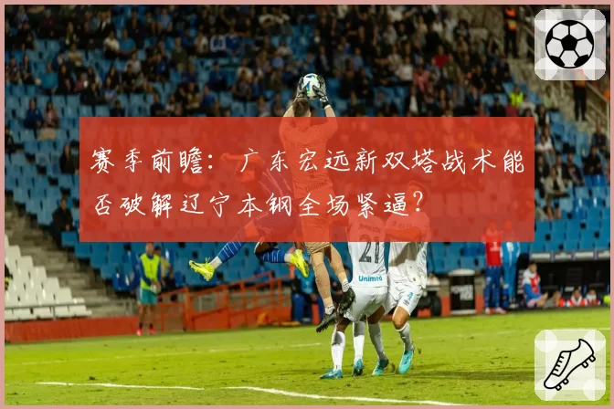 赛季前瞻:广东宏远新双塔战术能否破解辽宁本钢全场紧逼?