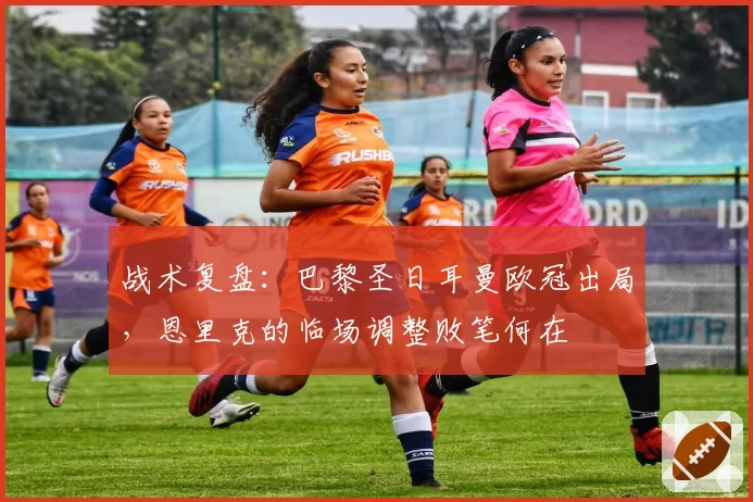 战术复盘:巴黎圣日耳曼欧冠出局,恩里克的临场调整败笔何在