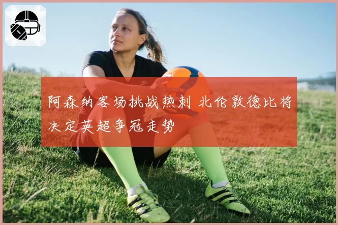 阿森纳客场挑战热刺 北伦敦德比将决定英超争冠走势