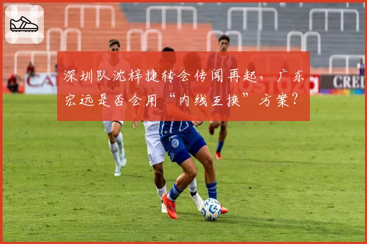 深圳队沈梓捷转会传闻再起，广东宏远是否会用“内线互换”方案？