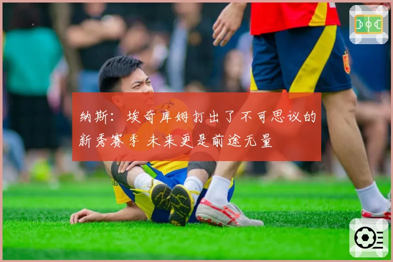 纳斯：埃奇库姆打出了不可思议的新秀赛季 未来更是前途无量