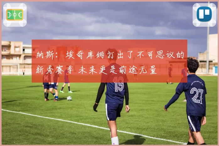 纳斯：埃奇库姆打出了不可思议的新秀赛季 未来更是前途无量