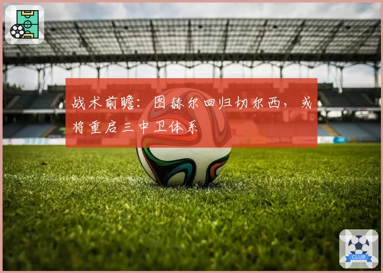 战术前瞻：图赫尔回归切尔西，或将重启三中卫体系
