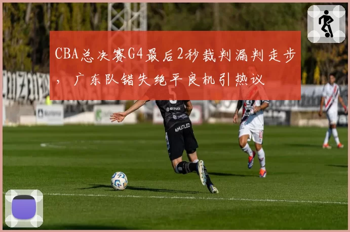 CBA总决赛G4最后2秒裁判漏判走步,广东队错失绝平良机引热议