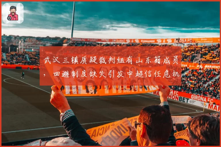 武汉三镇质疑裁判组有山东籍成员，回避制度缺失引发中超信任危机