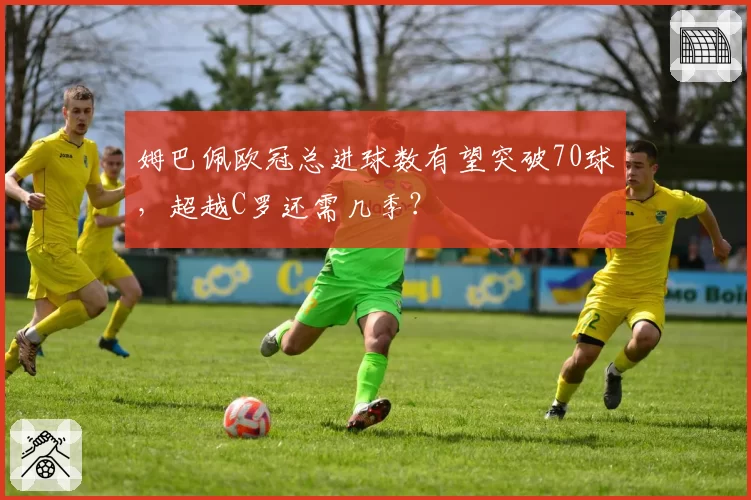 姆巴佩欧冠总进球数有望突破70球，超越C罗还需几季？
