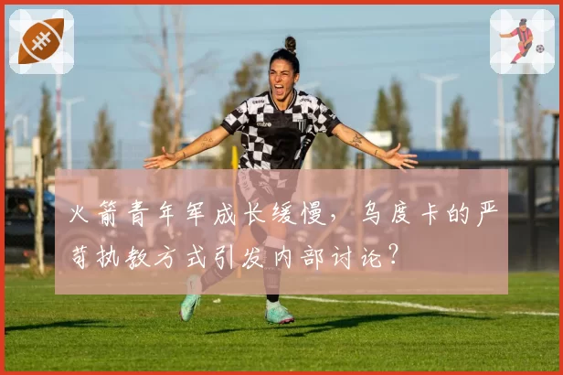 火箭青年军成长缓慢，乌度卡的严苛执教方式引发内部讨论？