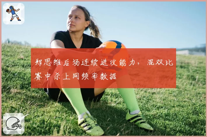 郑思维后场连续进攻能力，混双比赛中杀上网频率数据