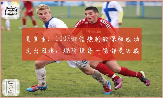 乌多吉：100%相信热刺能保级成功走出困境，现阶段每一场都是决战