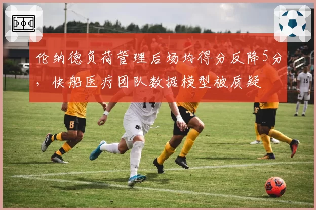 伦纳德负荷管理后场均得分反降5分,快船医疗团队数据模型被质疑