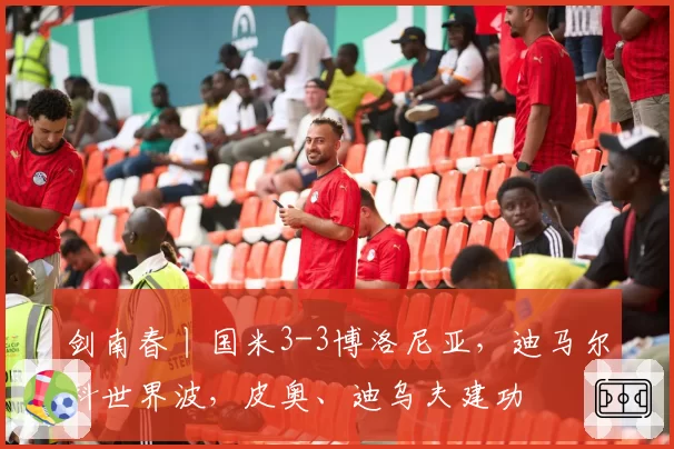剑南春丨国米3-3博洛尼亚,迪马尔科世界波,皮奥、迪乌夫建功