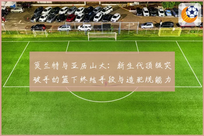 莫兰特与亚历山大:新生代顶级突破手的篮下终结手段与造犯规能力分析