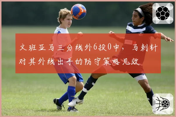 文班亚马三分线外6投0中，马刺针对其外线出手的防守策略见效