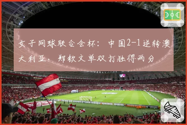 女子网球联合会杯:中国2-1逆转澳大利亚,郑钦文单双打独得两分