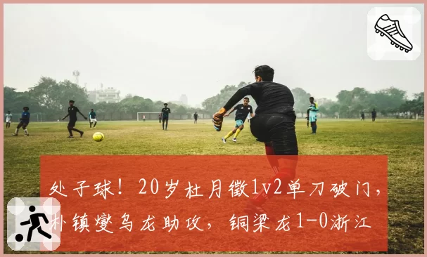 处子球!20岁杜月徵1v2单刀破门,朴镇燮乌龙助攻,铜梁龙1-0浙江