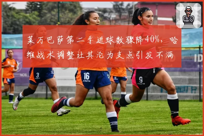 莱万巴萨第二季进球数骤降40%,哈维战术调整让其沦为支点引发不满
