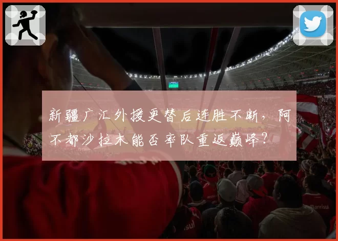 新疆广汇外援更替后连胜不断,阿不都沙拉木能否率队重返巅峰?
