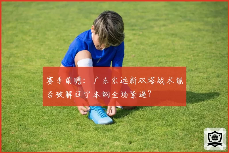 赛季前瞻:广东宏远新双塔战术能否破解辽宁本钢全场紧逼?