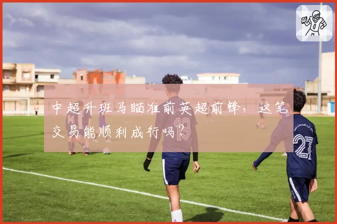 中超升班马瞄准前英超前锋，这笔交易能顺利成行吗？