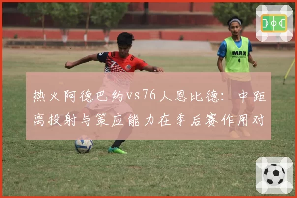 热火阿德巴约vs76人恩比德：中距离投射与策应能力在季后赛作用对比