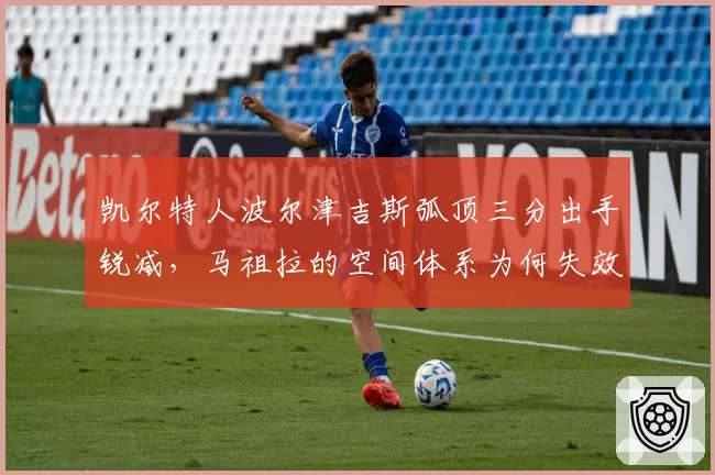 凯尔特人波尔津吉斯弧顶三分出手锐减,马祖拉的空间体系为何失效?