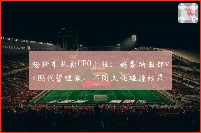 哈斯车队新CEO上任:施泰纳旧部vs现代管理派,不同文化碰撞结果