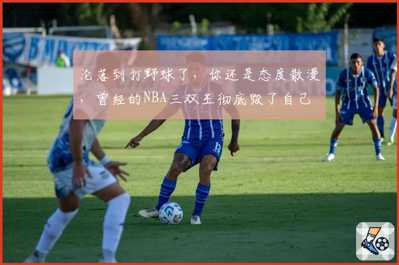 沦落到打野球了,你还是态度散漫,曾经的NBA三双王彻底毁了自己