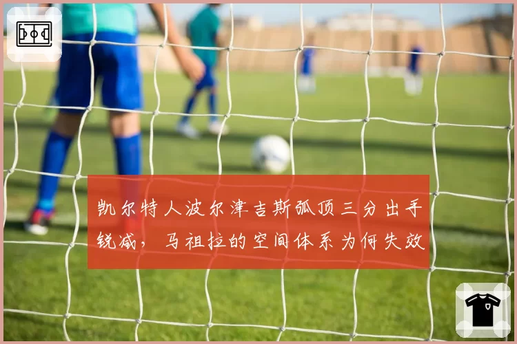 凯尔特人波尔津吉斯弧顶三分出手锐减，马祖拉的空间体系为何失效？