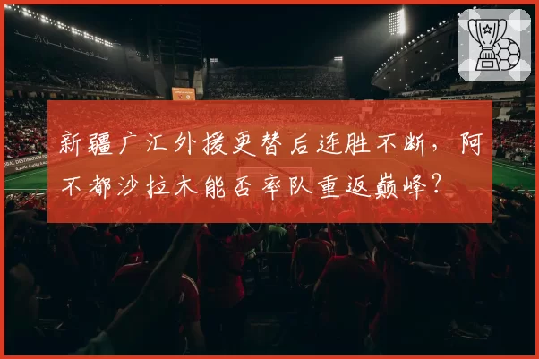 新疆广汇外援更替后连胜不断,阿不都沙拉木能否率队重返巅峰?