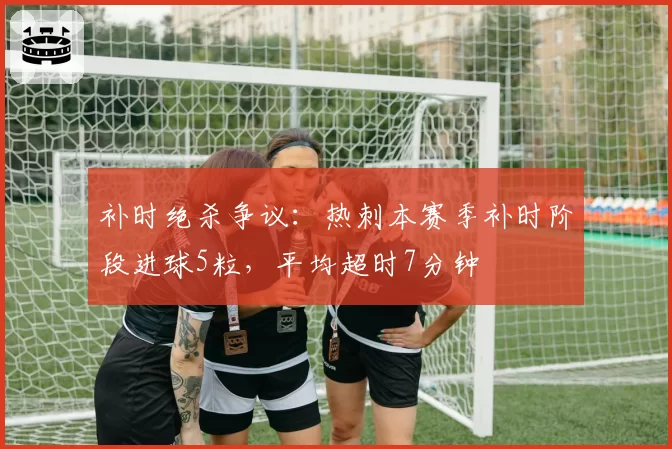 补时绝杀争议:热刺本赛季补时阶段进球5粒,平均超时7分钟