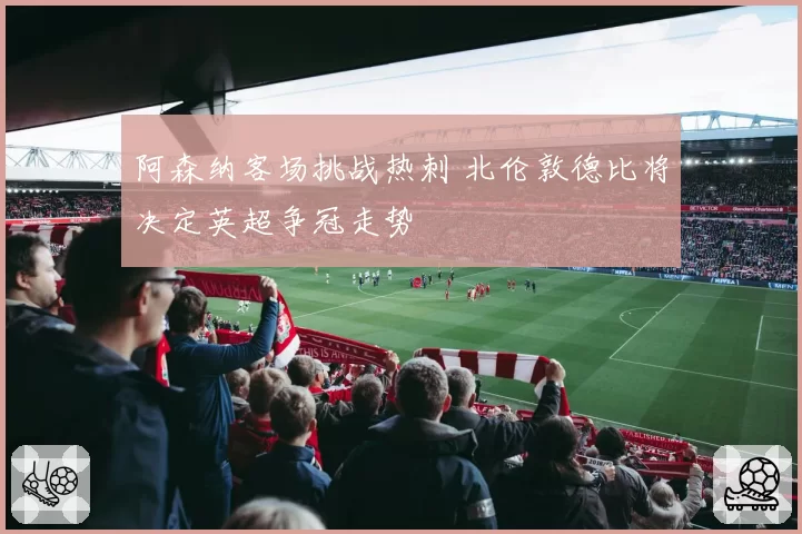 阿森纳客场挑战热刺 北伦敦德比将决定英超争冠走势