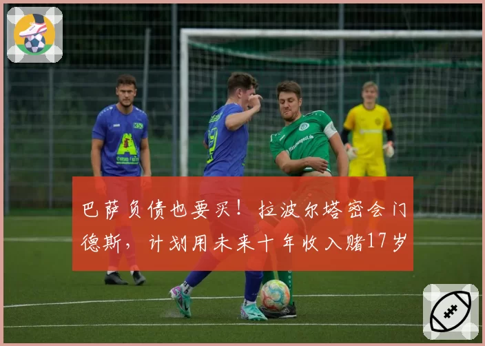 巴萨负债也要买！拉波尔塔密会门德斯，计划用未来十年收入赌17岁妖星