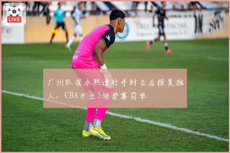广州队崔永熙遭对手肘击后报复推人,CBA开出5场禁赛罚单