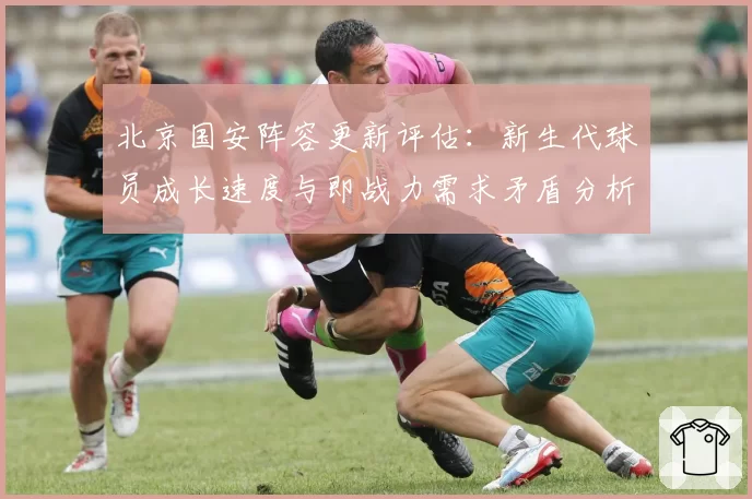 北京国安阵容更新评估：新生代球员成长速度与即战力需求矛盾分析
