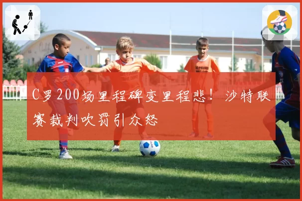 C罗200场里程碑变里程悲！沙特联赛裁判吹罚引众怒