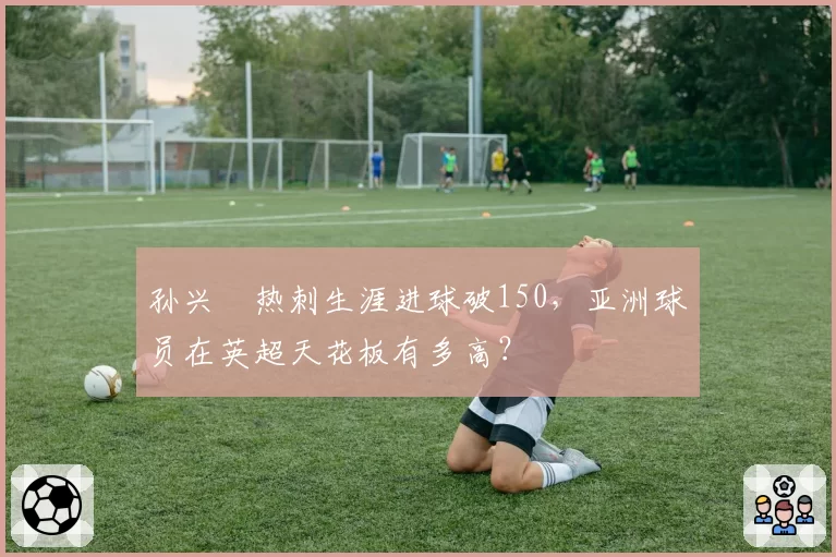 孙兴慜热刺生涯进球破150,亚洲球员在英超天花板有多高?