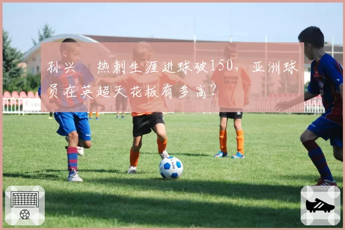 孙兴慜热刺生涯进球破150,亚洲球员在英超天花板有多高?
