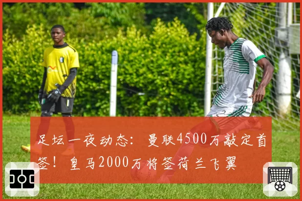 足坛一夜动态：曼联4500万敲定首签！皇马2000万将签荷兰飞翼