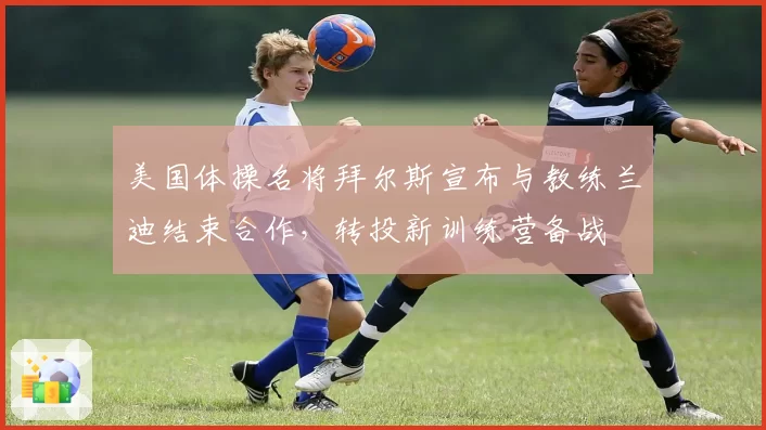 美国体操名将拜尔斯宣布与教练兰迪结束合作,转投新训练营备战