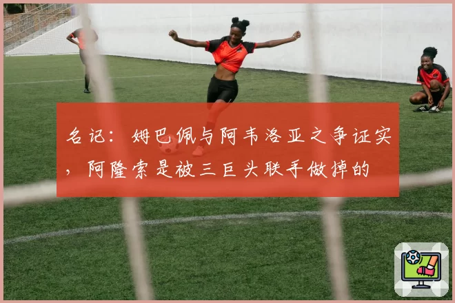 名记：姆巴佩与阿韦洛亚之争证实，阿隆索是被三巨头联手做掉的