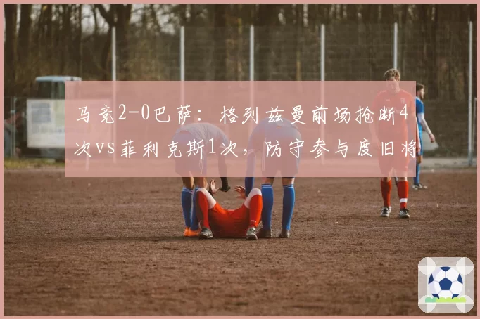 马竞2-0巴萨:格列兹曼前场抢断4次vs菲利克斯1次,防守参与度旧将胜出