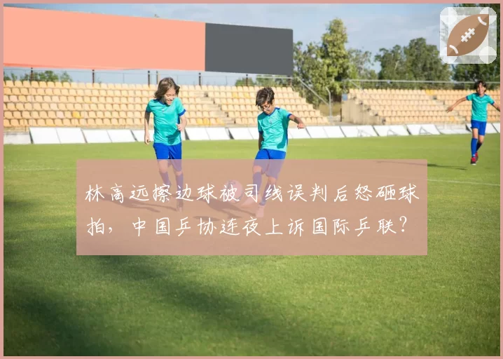 林高远擦边球被司线误判后怒砸球拍，中国乒协连夜上诉国际乒联？