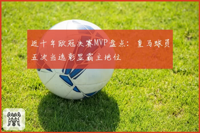 近十年欧冠决赛MVP盘点：皇马球员五次当选彰显霸主地位