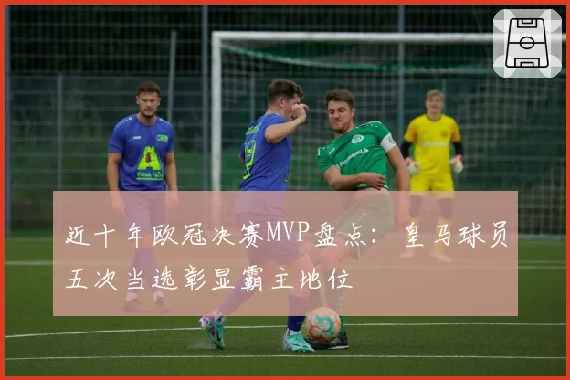 近十年欧冠决赛MVP盘点：皇马球员五次当选彰显霸主地位