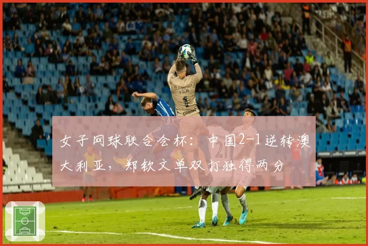 女子网球联合会杯:中国2-1逆转澳大利亚,郑钦文单双打独得两分