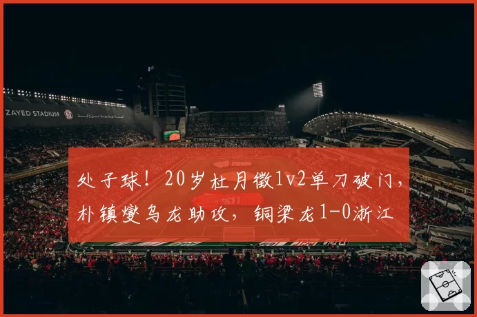 处子球!20岁杜月徵1v2单刀破门,朴镇燮乌龙助攻,铜梁龙1-0浙江