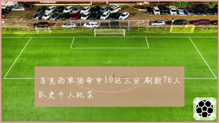 马克西单场命中10记三分 刷新76人队史个人纪录