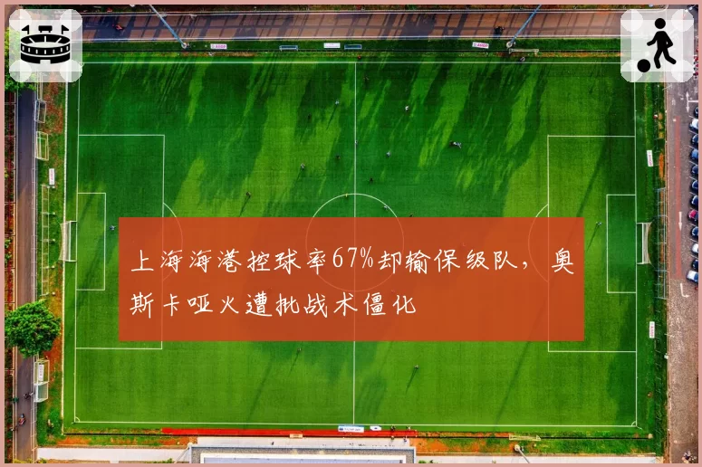 上海海港控球率67%却输保级队，奥斯卡哑火遭批战术僵化