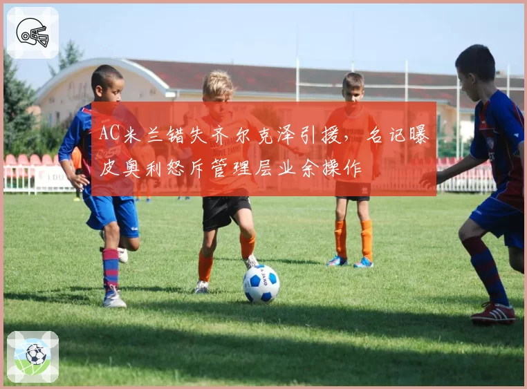 AC米兰错失齐尔克泽引援，名记曝皮奥利怒斥管理层业余操作