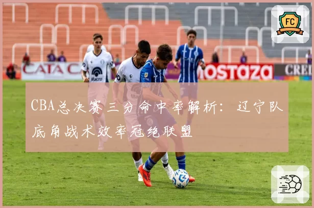 CBA总决赛三分命中率解析:辽宁队底角战术效率冠绝联盟